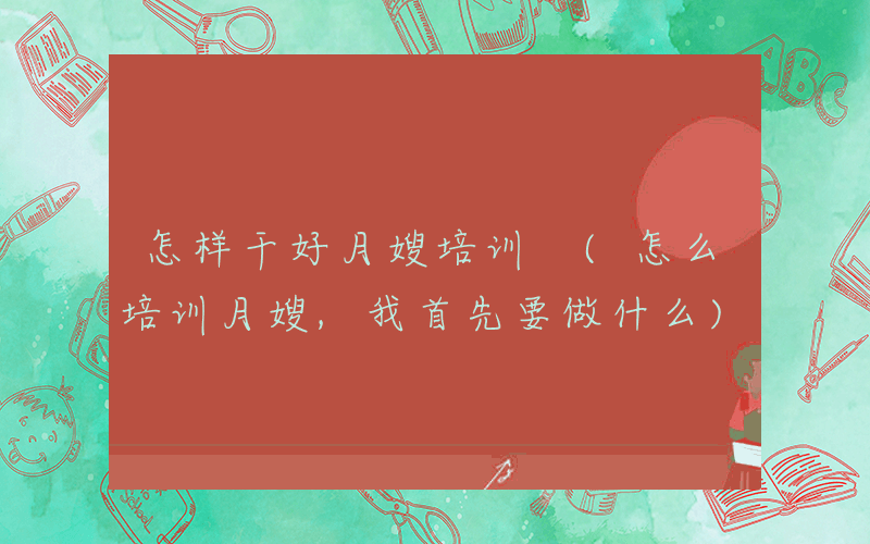 怎样干好月嫂培训 (怎么培训月嫂,我首先要做什么)